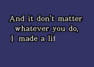 And it donut matter
whatever you do,

I made a lii