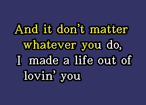 And it donut matter
whatever you do,

I made a life out of
lovin you