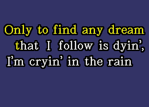 Only to find any dream
that I follow is dyint,
Fm cryin, in the rain