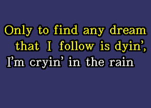 Only to find any dream
that I follow is dyint,
Fm cryin, in the rain