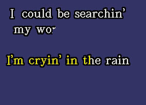 I could be searchin
my wov

Fm cryirf in the rain