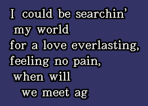 I could be searchin
my world
for a love everlasting,

feeling no pain,
When will
we meet ag