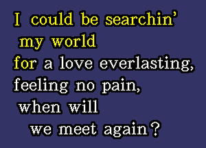 I could be searchin,
my world
for a love everlasting,
feeling no pain,
When Will

we meet again?