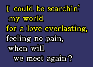 I could be searchin,
my world
for a love everlasting,
feeling no pain,
When Will

we meet again?