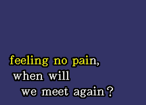 feeling no pain,
When will
we meet again?