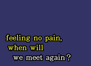 feeling no pain,
When will
we meet again?