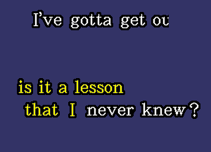 Fve gotta get 01,

is it a lesson
that I never knew?