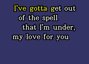 Itve gotta get out
of the spell
that Fm under,

my love for you