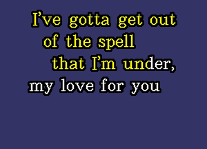 Itve gotta get out
of the spell
that Fm under,

my love for you