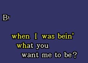 B

when I was bein
What you
want me to be?