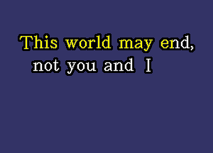 This world may end,
not you and I