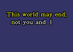 This world may end,
not you and I