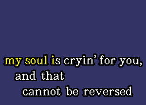 my soul is cryin, for you,
and that
cannot be reversed