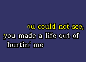 nu could not see,

you made a life out of
hurtin me