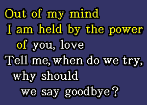 Out of my mind
I am held by the power
of you, love

Tell me, when do we try,
Why should
we say goodbye?