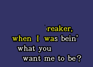 -reaker,

when I was bein
What you
want me to be?