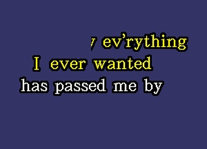 7 eVTything
I ever wanted

has passed me by