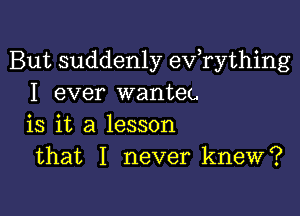 But suddenly evathing
I ever wanteu

is it a lesson
that I never knew?