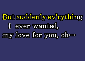 But suddenly evathing
I ever wanted,

my love for you, oh-