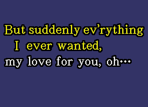 But suddenly evathing
I ever wanted,

my love for you, oh-