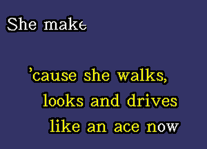 She make

hause she walks,

looks and drives

like an ace now