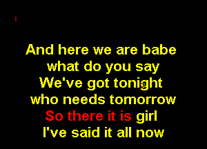 And here we are babe
what do you say
We've got tonight
who needs tomorrow
So there it is girl
I've said it all now