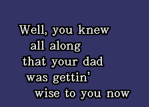 Well, you knew
all along

that your dad
was gettino
wise to you now