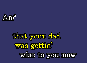 Anrq

that your dad
was gettid
wise to you now