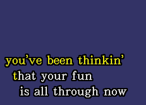 you,ve been thinkirf
that your fun
is all through now