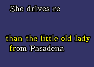 She drives re

than the little old lady
from Pasadena