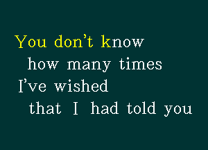 You don t know
how many times

Fve wished
that I had told you