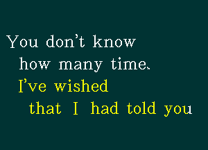 You don t know
how many time

Fve wished
that I had told you