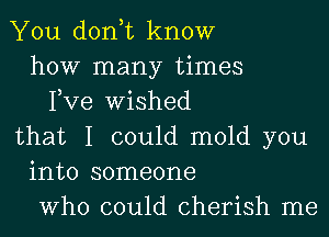 You don,t know
how many times
Fve Wished
that I could mold you
into someone
Who could cherish me