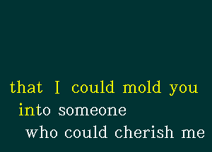 that I could mold you
into someone
who could cherish me