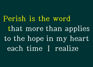 Perish is the word
that more than applies
to the hope in my heart
each time I realize