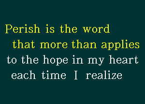 Perish is the word
that more than applies
to the hope in my heart
each time I realize