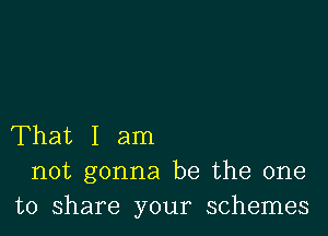 That I am
not gonna be the one
to share your schemes