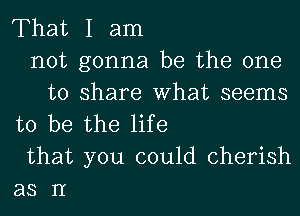 That I am
not gonna be the one
to share What seems
to be the life
that you could cherish
as II