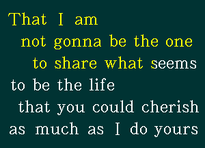 That I am
not gonna be the one
to share What seems
to be the life
that you could cherish
as much as I do yours