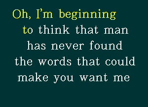 Oh, Tm beginning
to think that man
has never found
the words that could

make you want me