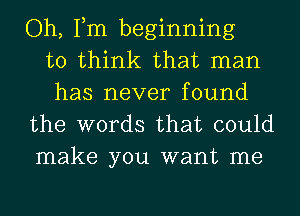 Oh, Tm beginning
to think that man
has never found
the words that could

make you want me