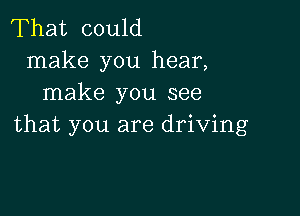 That could
make you hear,
make you see

that you are driving