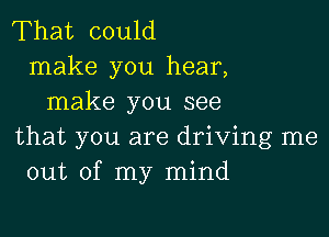 That could
make you hear,
make you see

that you are driving me
out of my mind