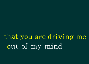 that you are driving me
out of my mind