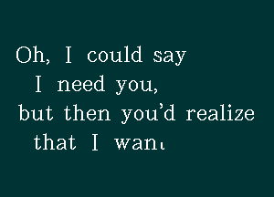 Oh, I could say
I need you,

but then you d realize
that I want