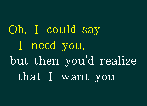 Oh, I could say
I need you,

but then you d realize
that I want you