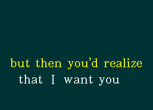 but then you d realize
that I want you