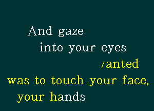 And gaze
into your eyes

lanted
was to touch your face,
your hands