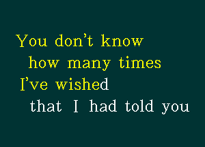 You don t know
how many times

Fve wished
that I had told you