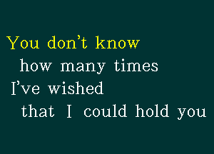 You don t know
how many times

Fve wished
that I could hold you